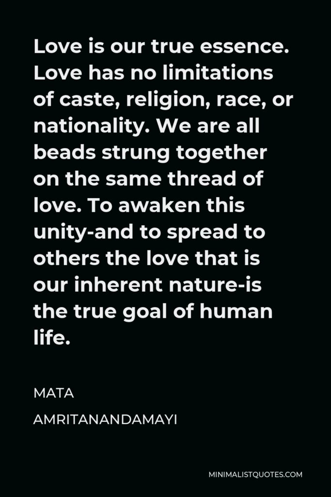 Mata Amritanandamayi Quote - Love is our true essence. Love has no limitations of caste, religion, race, or nationality. We are all beads strung together on the same thread of love. To awaken this unity-and to spread to others the love that is our inherent nature-is the true goal of human life.