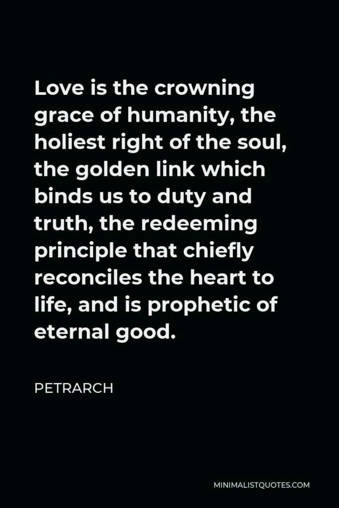 Petrarch Quote - Love is the crowning grace of humanity, the holiest right of the soul, the golden link which binds us to duty and truth, the redeeming principle that chiefly reconciles the heart to life, and is prophetic of eternal good.
