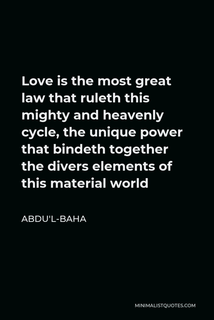 Abdu'l-Baha Quote - Love is the most great law that ruleth this mighty and heavenly cycle, the unique power that bindeth together the divers elements of this material world