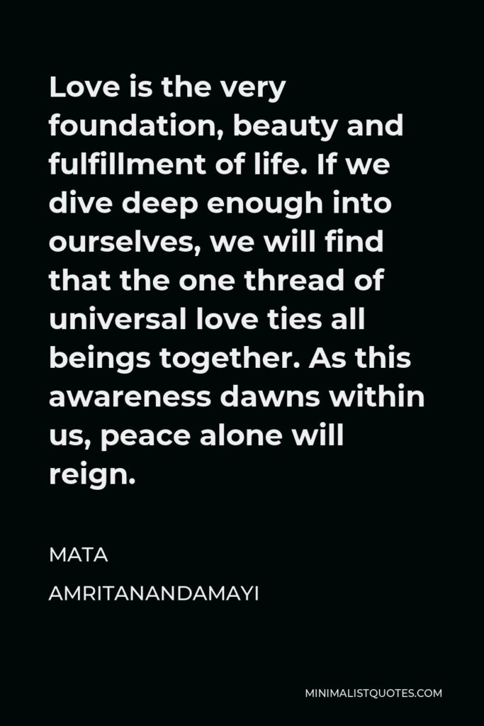 Mata Amritanandamayi Quote - Love is the very foundation, beauty and fulfillment of life. If we dive deep enough into ourselves, we will find that the one thread of universal love ties all beings together. As this awareness dawns within us, peace alone will reign.