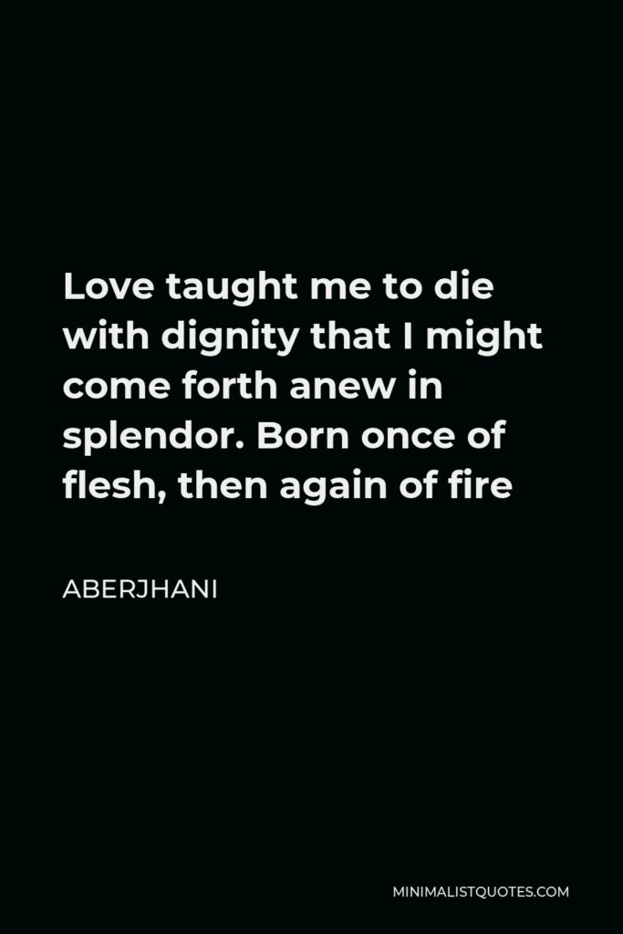 Aberjhani Quote - Love taught me to die with dignity that I might come forth anew in splendor. Born once of flesh, then again of fire