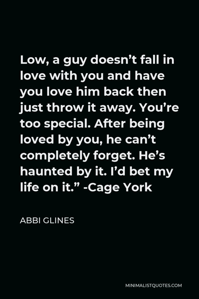Abbi Glines Quote - Low, a guy doesn’t fall in love with you and have you love him back then just throw it away. You’re too special. After being loved by you, he can’t completely forget. He’s haunted by it. I’d bet my life on it.” -Cage York