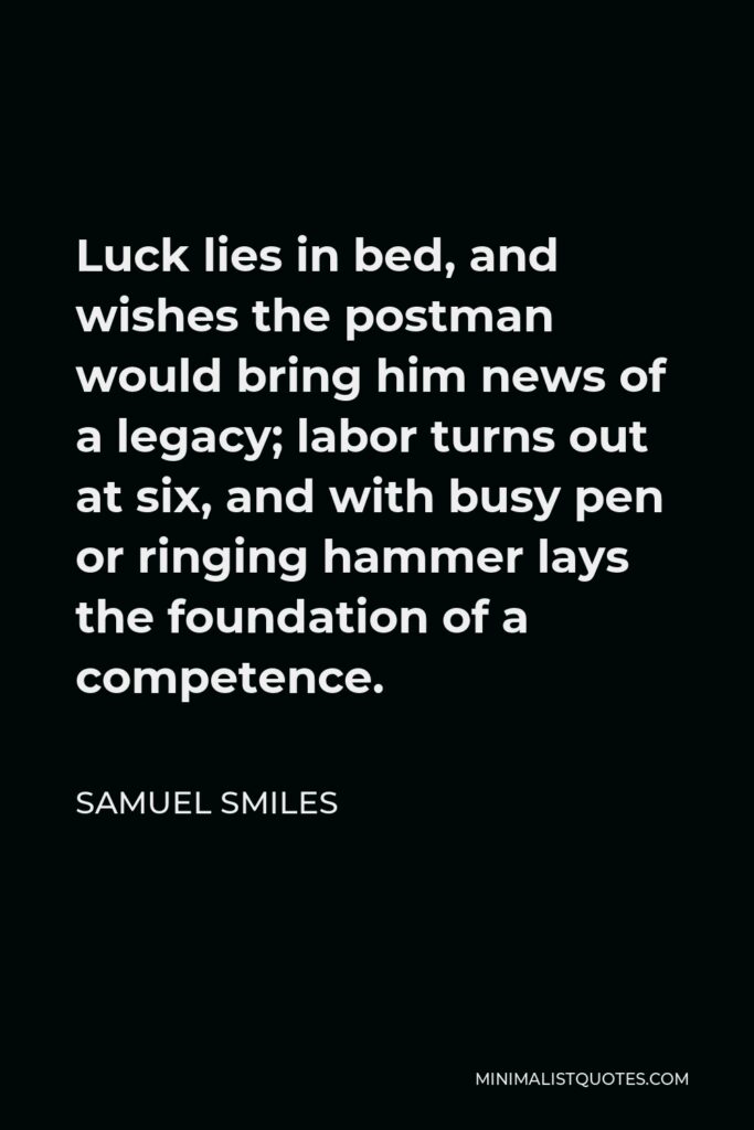 Samuel Smiles Quote - Luck lies in bed, and wishes the postman would bring him news of a legacy; labor turns out at six, and with busy pen or ringing hammer lays the foundation of a competence.