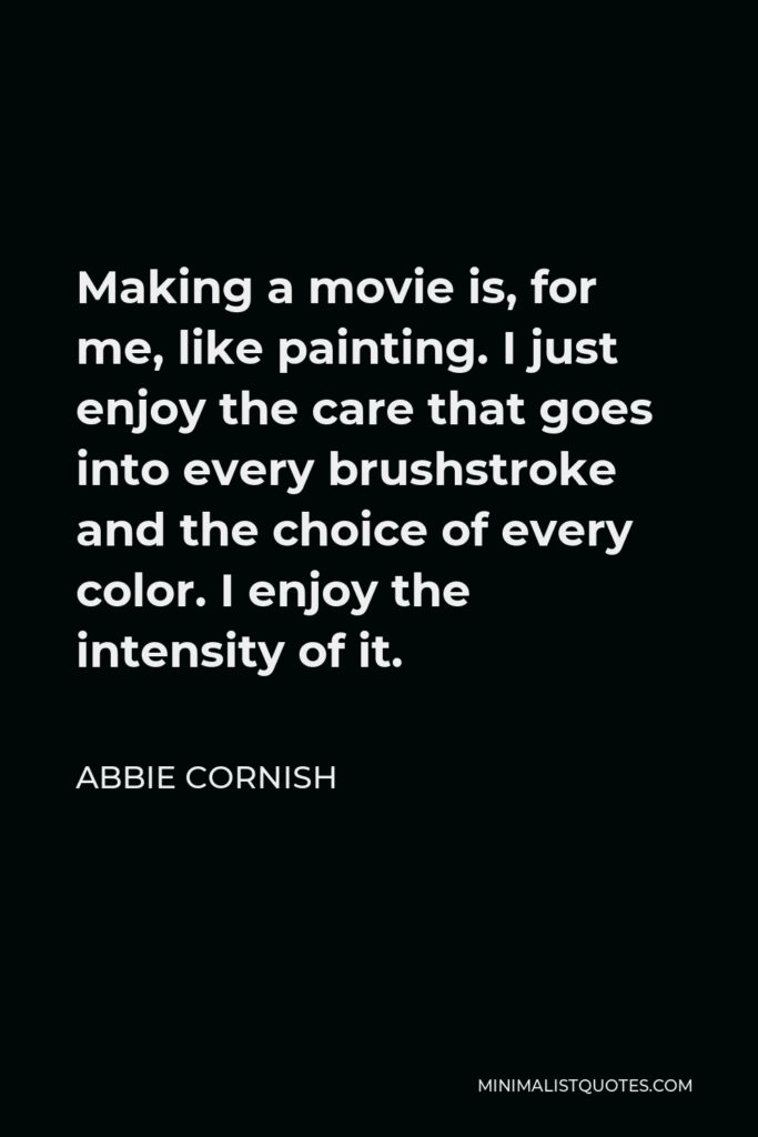 Abbie Cornish Quote - Making a movie is, for me, like painting. I just enjoy the care that goes into every brushstroke and the choice of every color. I enjoy the intensity of it.