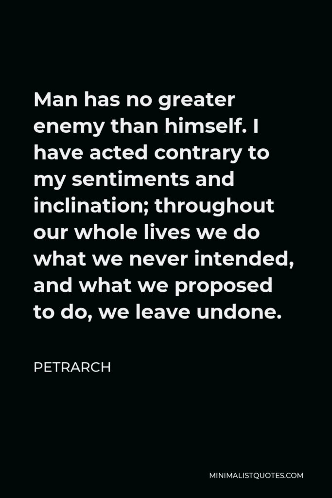 Petrarch Quote - Man has no greater enemy than himself. I have acted contrary to my sentiments and inclination; throughout our whole lives we do what we never intended, and what we proposed to do, we leave undone.