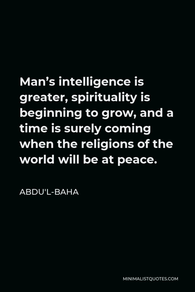 Abdu'l-Baha Quote - Man’s intelligence is greater, spirituality is beginning to grow, and a time is surely coming when the religions of the world will be at peace.