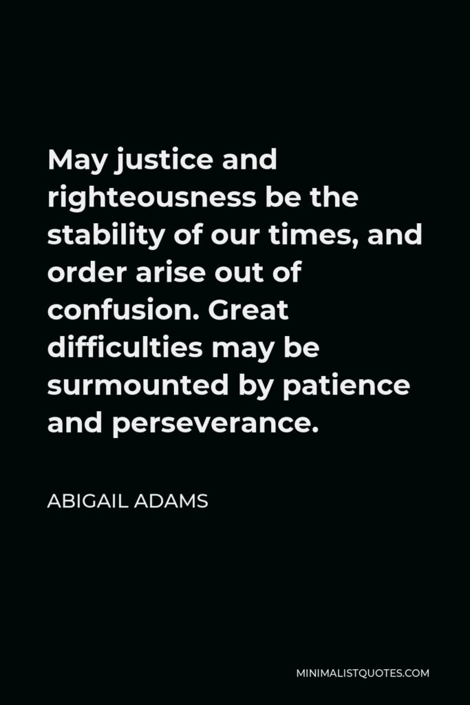 Abigail Adams Quote - May justice and righteousness be the stability of our times, and order arise out of confusion. Great difficulties may be surmounted by patience and perseverance.