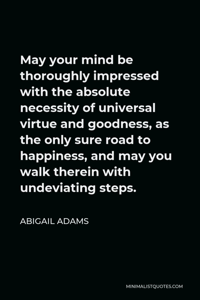 Abigail Adams Quote - May your mind be thoroughly impressed with the absolute necessity of universal virtue and goodness, as the only sure road to happiness, and may you walk therein with undeviating steps.