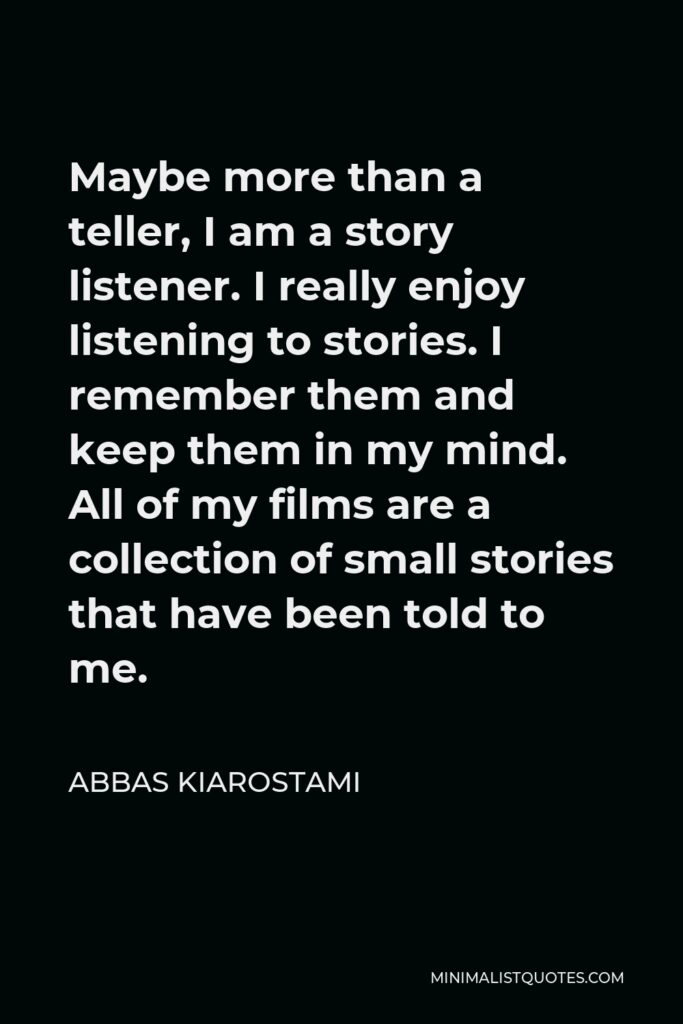 Abbas Kiarostami Quote - Maybe more than a teller, I am a story listener. I really enjoy listening to stories. I remember them and keep them in my mind. All of my films are a collection of small stories that have been told to me.