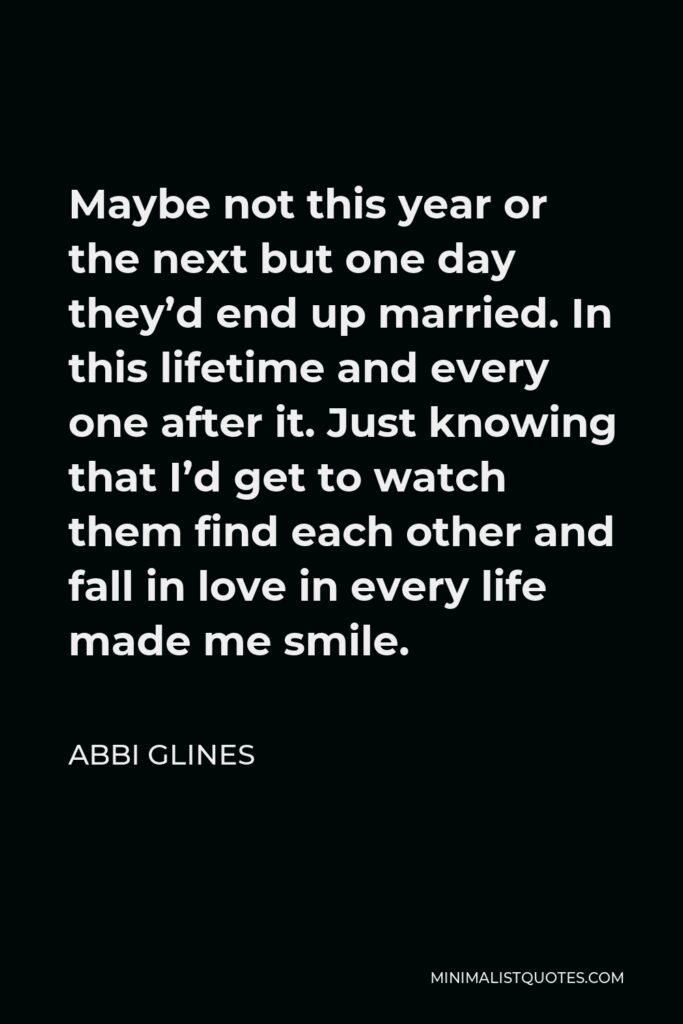 Abbi Glines Quote - Maybe not this year or the next but one day they’d end up married. In this lifetime and every one after it. Just knowing that I’d get to watch them find each other and fall in love in every life made me smile.