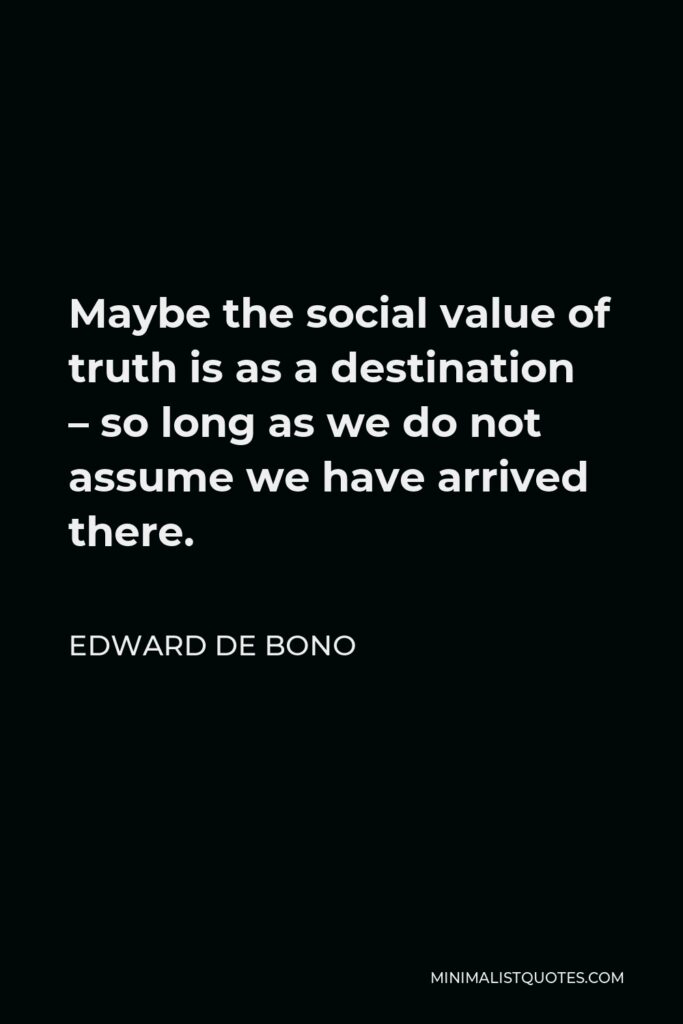 Edward de Bono Quote - Maybe the social value of truth is as a destination – so long as we do not assume we have arrived there.