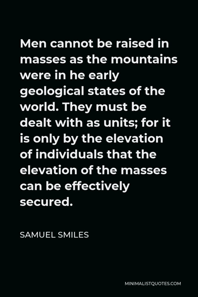 Samuel Smiles Quote - Men cannot be raised in masses as the mountains were in he early geological states of the world. They must be dealt with as units; for it is only by the elevation of individuals that the elevation of the masses can be effectively secured.