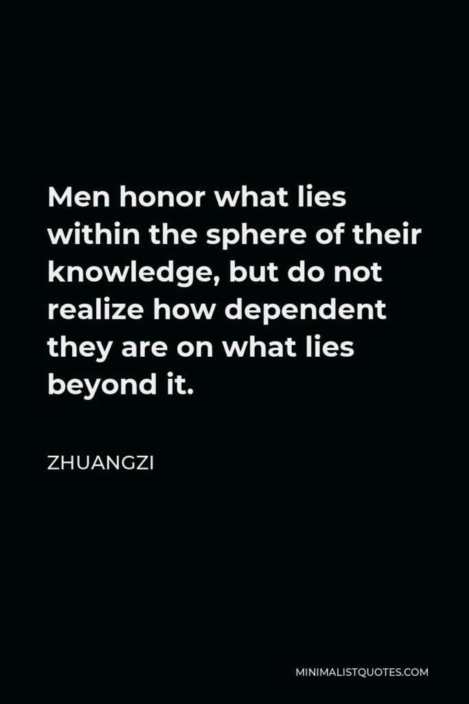 Zhuangzi Quote - Men honor what lies within the sphere of their knowledge, but do not realize how dependent they are on what lies beyond it.