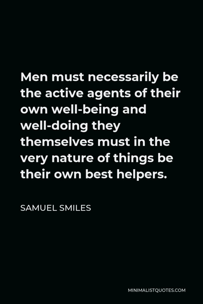 Samuel Smiles Quote - Men must necessarily be the active agents of their own well-being and well-doing they themselves must in the very nature of things be their own best helpers.