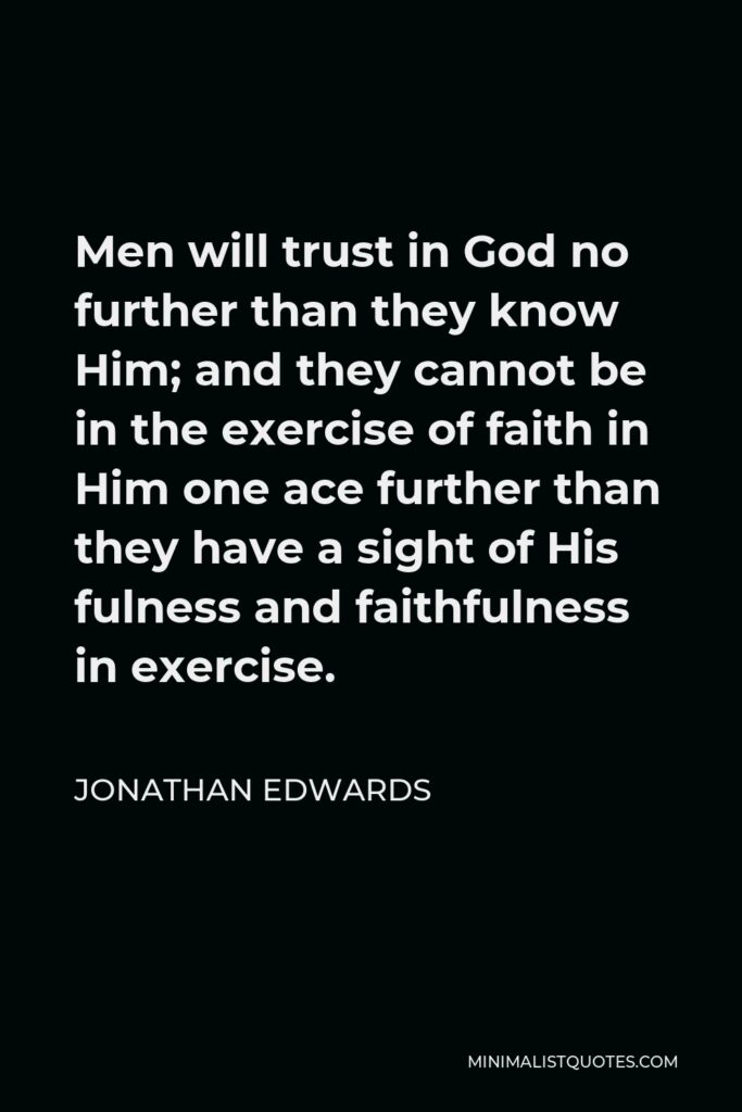 Jonathan Edwards Quote - Men will trust in God no further than they know Him; and they cannot be in the exercise of faith in Him one ace further than they have a sight of His fulness and faithfulness in exercise.