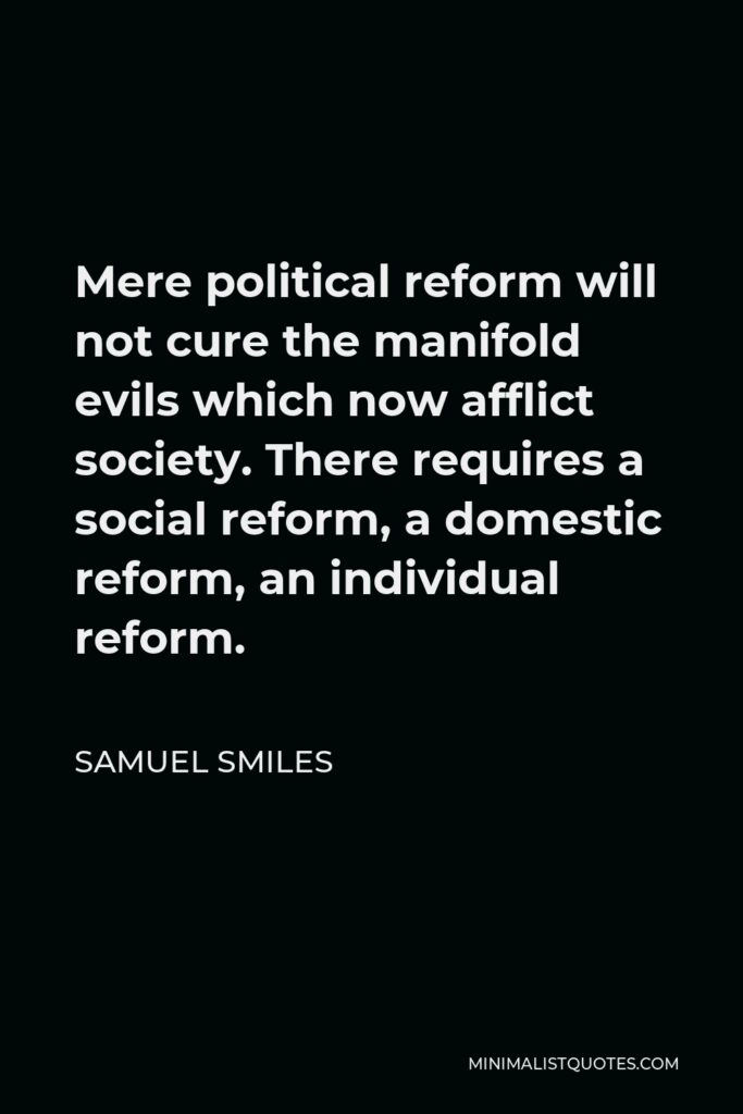 Samuel Smiles Quote - Mere political reform will not cure the manifold evils which now afflict society. There requires a social reform, a domestic reform, an individual reform.