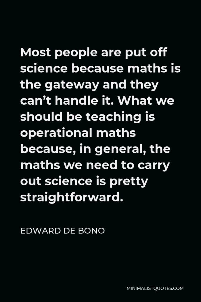 Edward de Bono Quote - Most people are put off science because maths is the gateway and they can’t handle it. What we should be teaching is operational maths because, in general, the maths we need to carry out science is pretty straightforward.