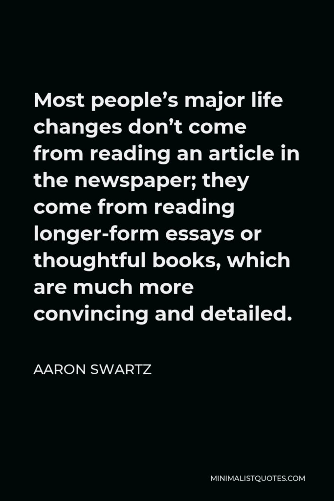Aaron Swartz Quote - Most people’s major life changes don’t come from reading an article in the newspaper; they come from reading longer-form essays or thoughtful books, which are much more convincing and detailed.