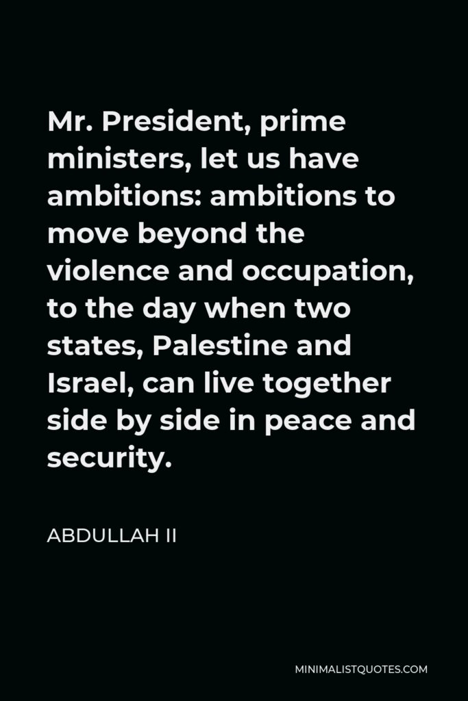 Abdullah II Quote - Mr. President, prime ministers, let us have ambitions: ambitions to move beyond the violence and occupation, to the day when two states, Palestine and Israel, can live together side by side in peace and security.