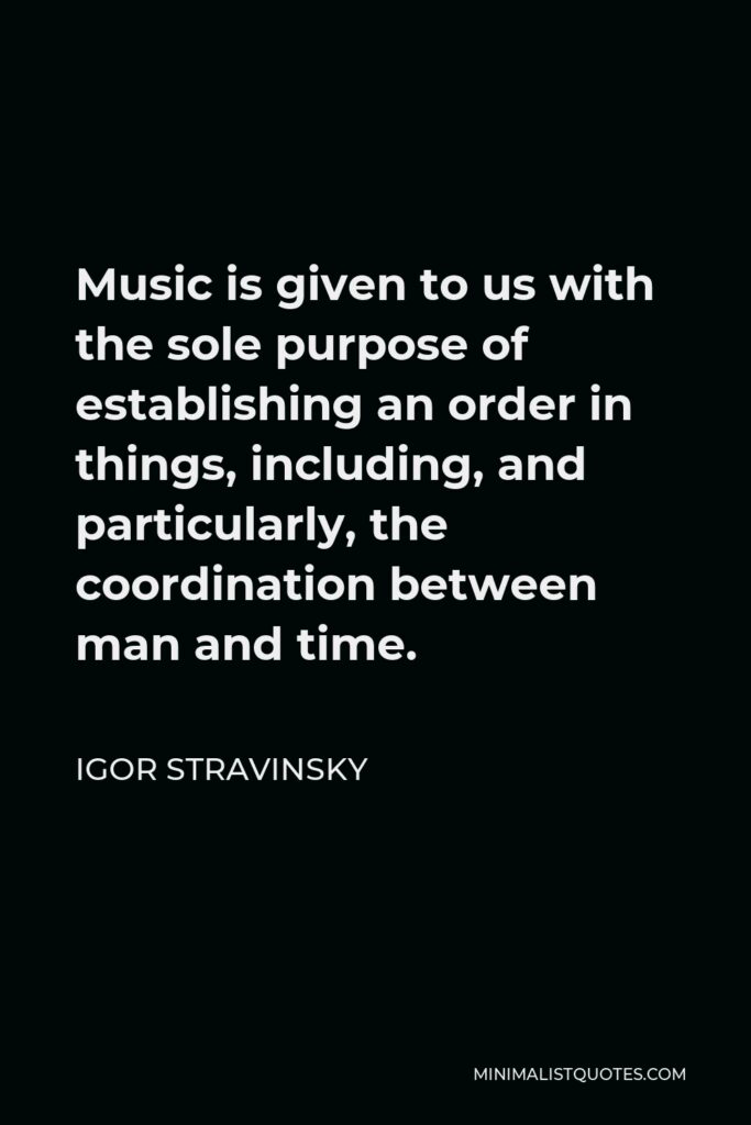 Igor Stravinsky Quote - Music is given to us with the sole purpose of establishing an order in things, including, and particularly, the coordination between man and time.