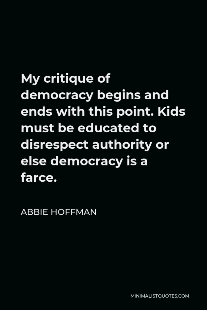 Abbie Hoffman Quote - My critique of democracy begins and ends with this point. Kids must be educated to disrespect authority or else democracy is a farce.