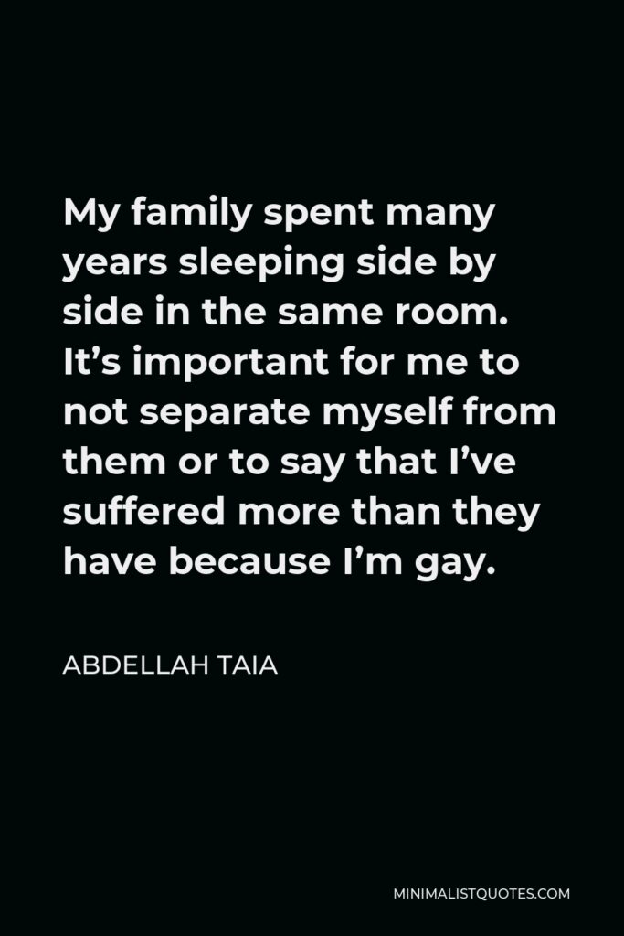 Abdellah Taia Quote - My family spent many years sleeping side by side in the same room. It’s important for me to not separate myself from them or to say that I’ve suffered more than they have because I’m gay.