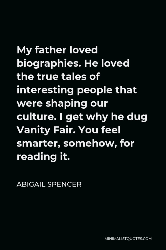 Abigail Spencer Quote - My father loved biographies. He loved the true tales of interesting people that were shaping our culture. I get why he dug Vanity Fair. You feel smarter, somehow, for reading it.
