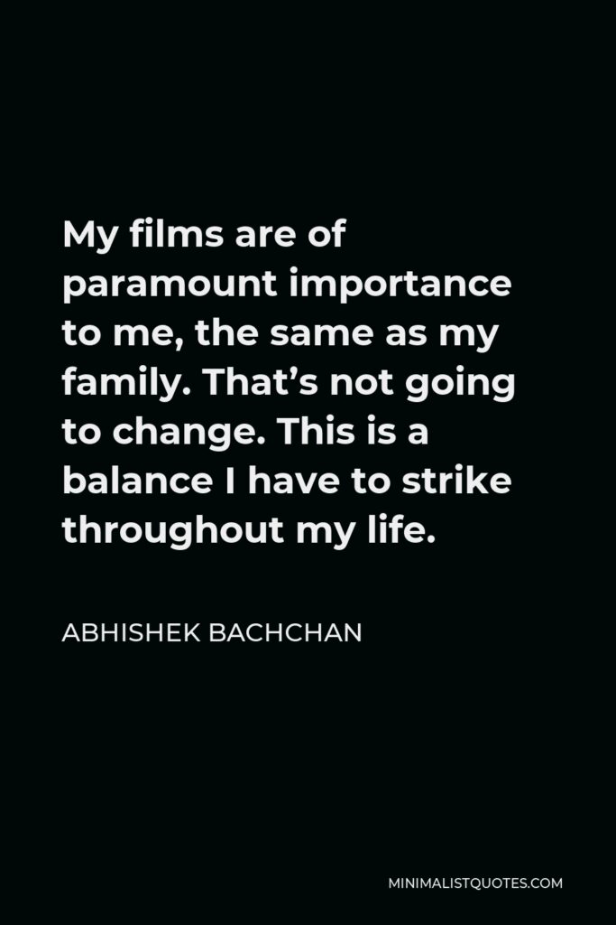 Abhishek Bachchan Quote - My films are of paramount importance to me, the same as my family. That’s not going to change. This is a balance I have to strike throughout my life.