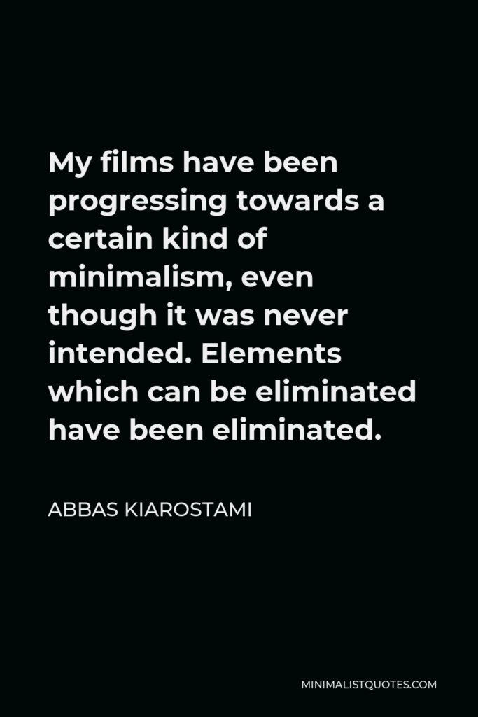 Abbas Kiarostami Quote - My films have been progressing towards a certain kind of minimalism, even though it was never intended. Elements which can be eliminated have been eliminated.