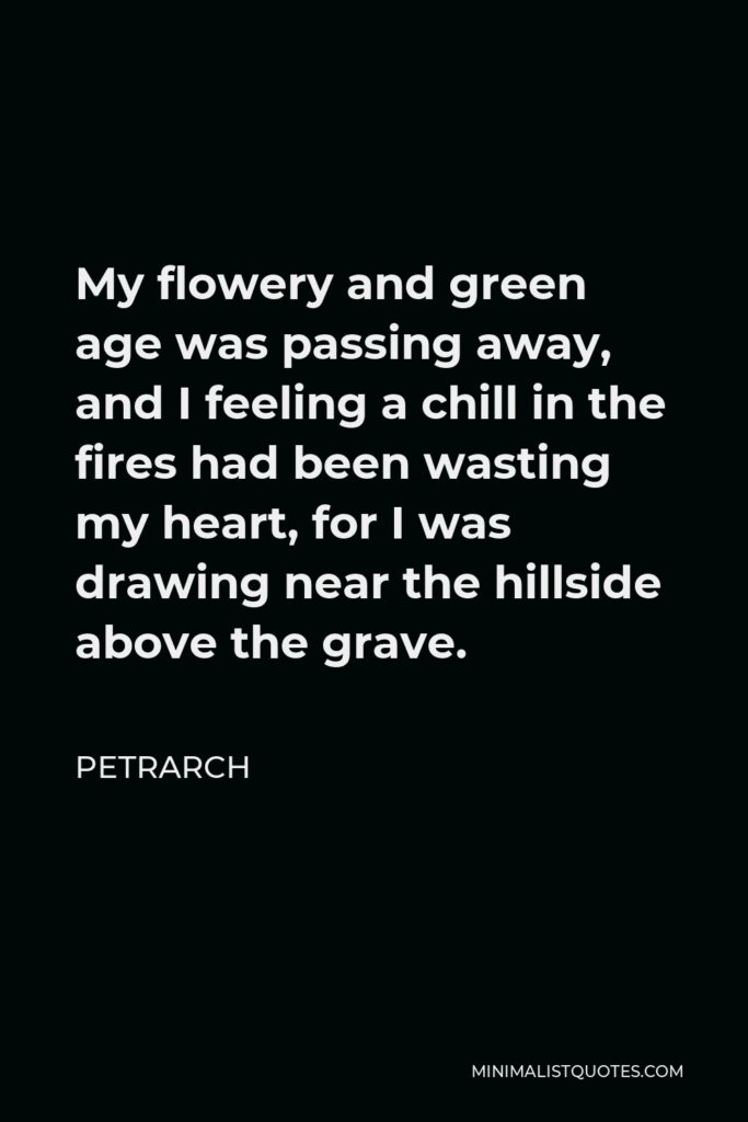 Petrarch Quote - My flowery and green age was passing away, and I feeling a chill in the fires had been wasting my heart, for I was drawing near the hillside above the grave.