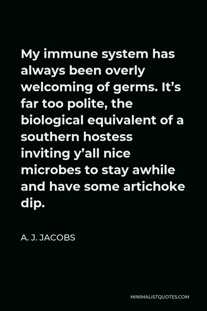 A. J. Jacobs Quote - My immune system has always been overly welcoming of germs. It’s far too polite, the biological equivalent of a southern hostess inviting y’all nice microbes to stay awhile and have some artichoke dip.