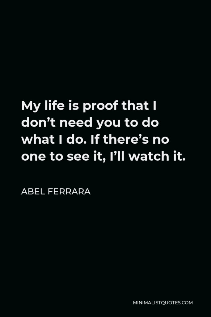 Abel Ferrara Quote - My life is proof that I don’t need you to do what I do. If there’s no one to see it, I’ll watch it.