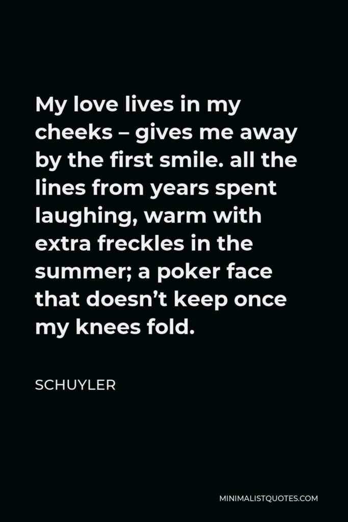 Schuyler Quote - My love lives in my cheeks – gives me away by the first smile. all the lines from years spent laughing, warm with extra freckles in the summer; a poker face that doesn’t keep once my knees fold.