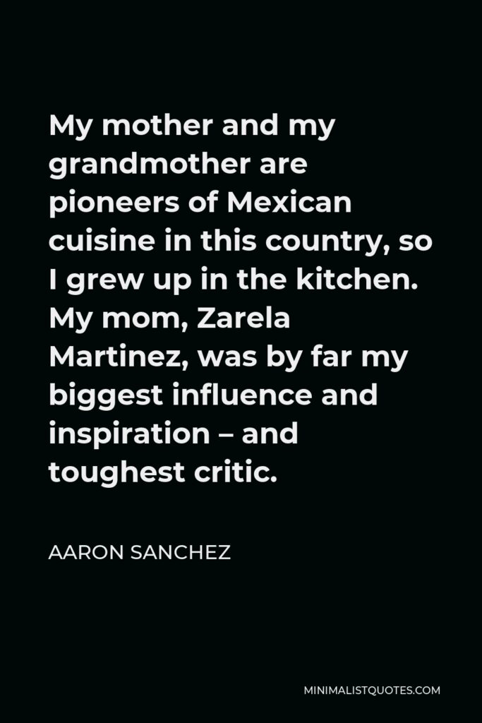 Aaron Sanchez Quote - My mother and my grandmother are pioneers of Mexican cuisine in this country, so I grew up in the kitchen. My mom, Zarela Martinez, was by far my biggest influence and inspiration – and toughest critic.