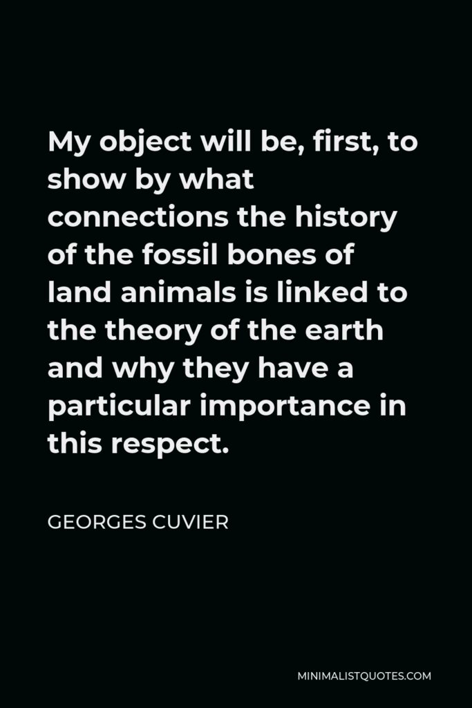 Georges Cuvier Quote - My object will be, first, to show by what connections the history of the fossil bones of land animals is linked to the theory of the earth and why they have a particular importance in this respect.