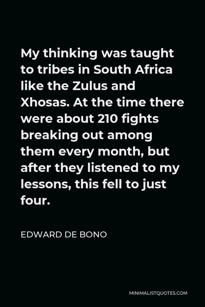Edward de Bono Quote - My thinking was taught to tribes in South Africa like the Zulus and Xhosas. At the time there were about 210 fights breaking out among them every month, but after they listened to my lessons, this fell to just four.