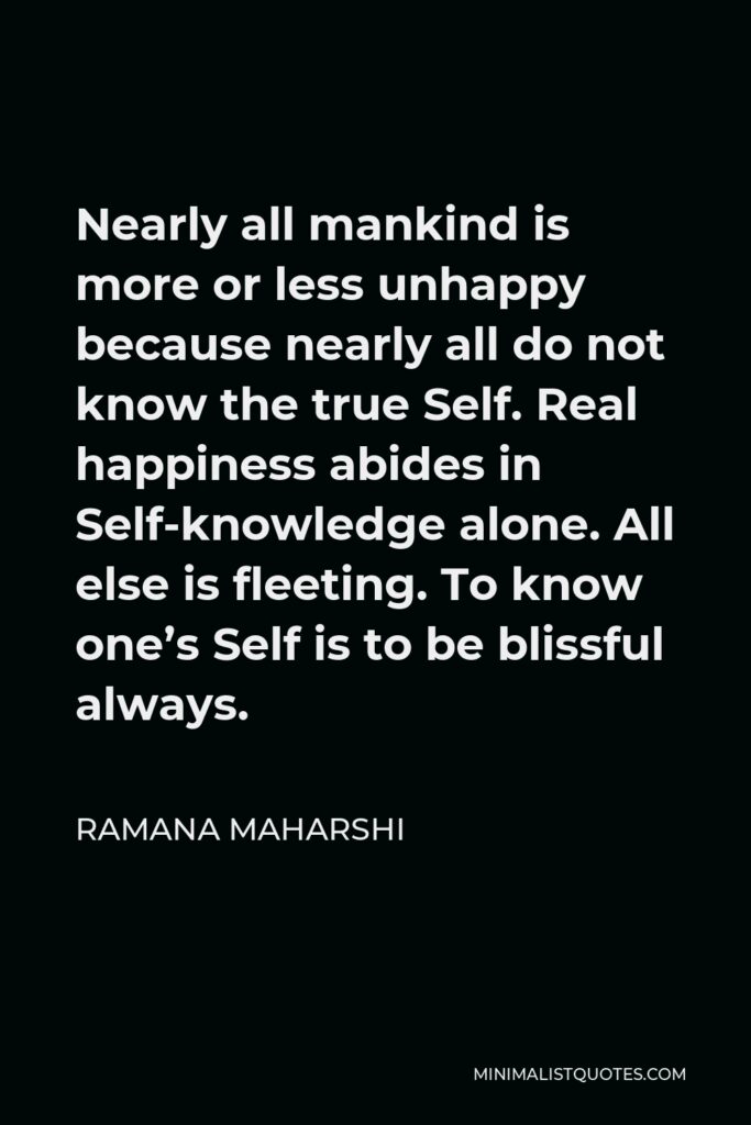 Ramana Maharshi Quote - Nearly all mankind is more or less unhappy because nearly all do not know the true Self. Real happiness abides in Self-knowledge alone. All else is fleeting. To know one’s Self is to be blissful always.