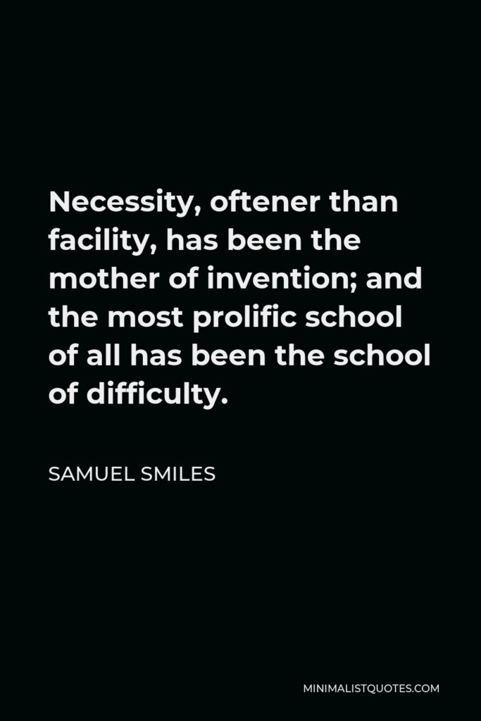 Samuel Smiles Quote - Necessity, oftener than facility, has been the mother of invention; and the most prolific school of all has been the school of difficulty.