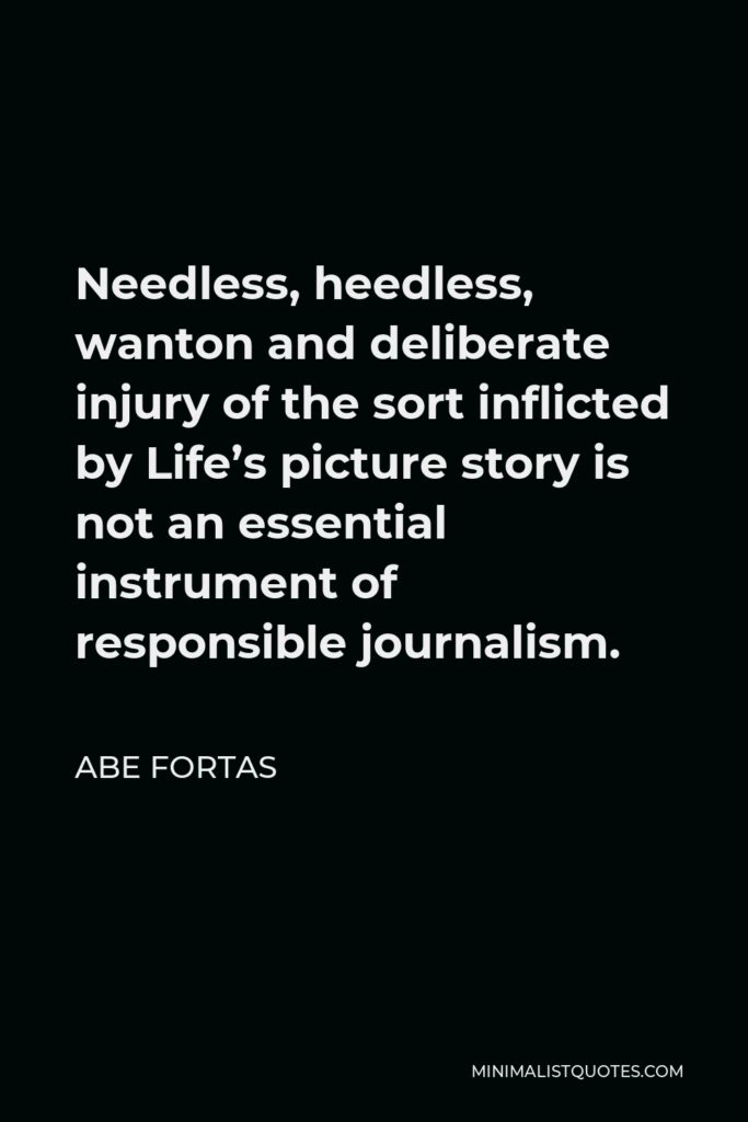 Abe Fortas Quote - Needless, heedless, wanton and deliberate injury of the sort inflicted by Life’s picture story is not an essential instrument of responsible journalism.