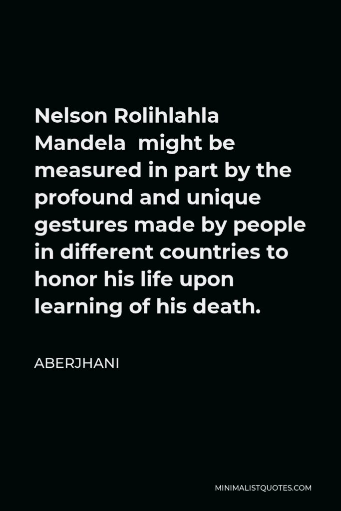 Aberjhani Quote - Nelson Rolihlahla Mandela might be measured in part by the profound and unique gestures made by people in different countries to honor his life upon learning of his death.