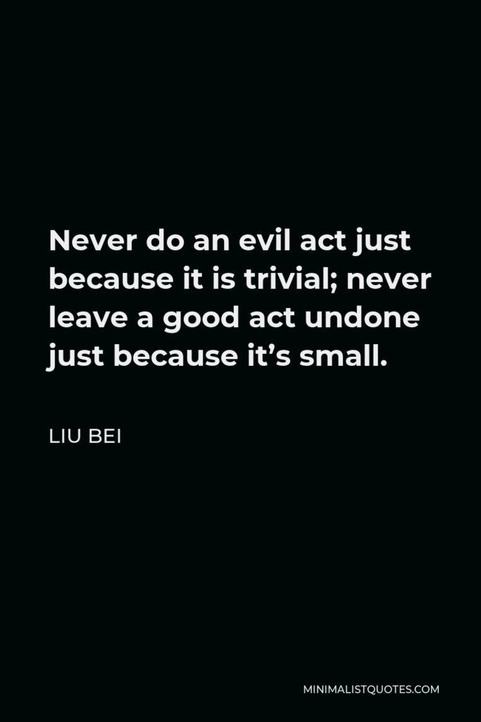 Liu Bei Quote - Never do an evil act just because it is trivial; never leave a good act undone just because it’s small.