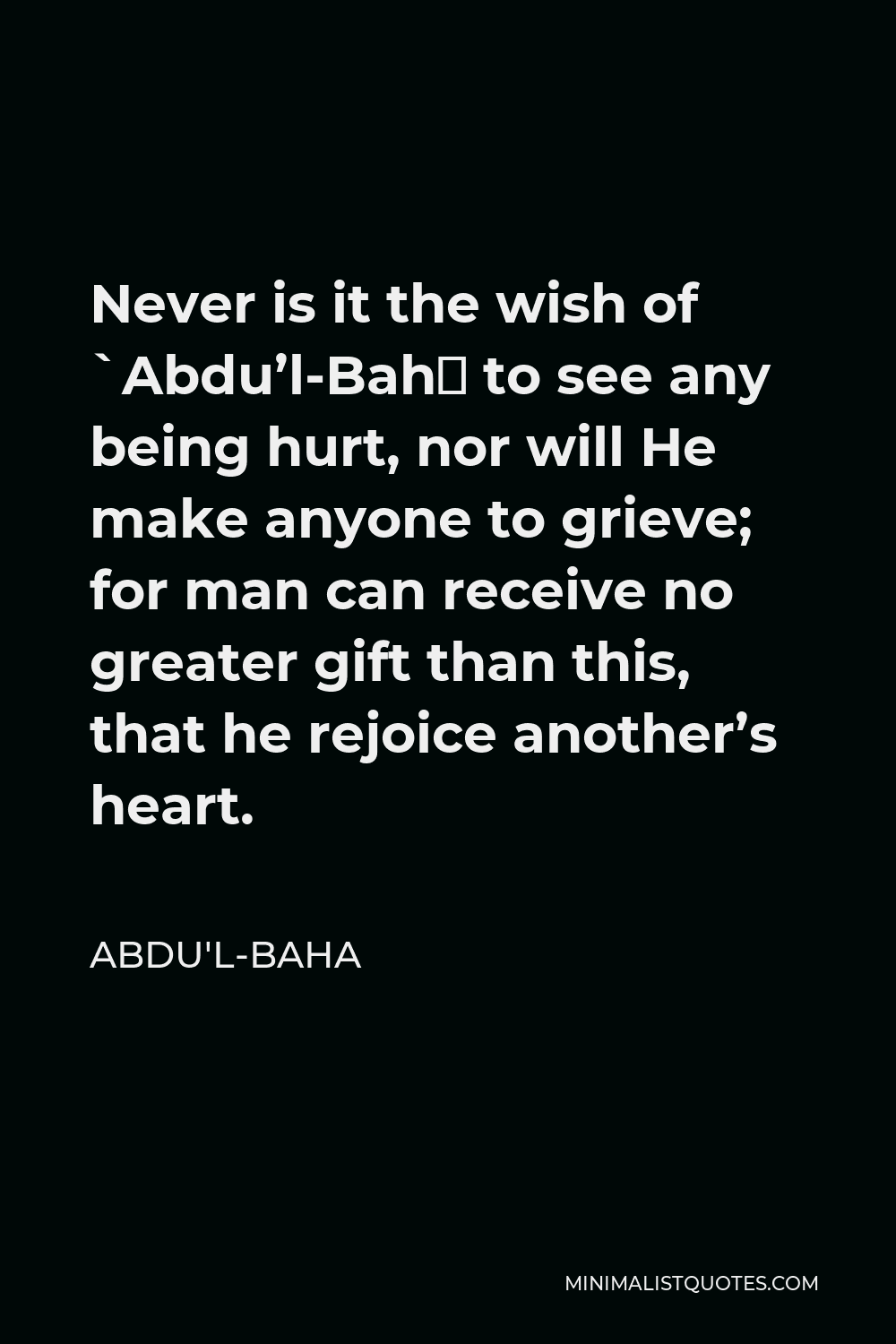 Abdu'l-Baha Quote - Never is it the wish of `Abdu’l-Bahá to see any being hurt, nor will He make anyone to grieve; for man can receive no greater gift than this, that he rejoice another’s heart.