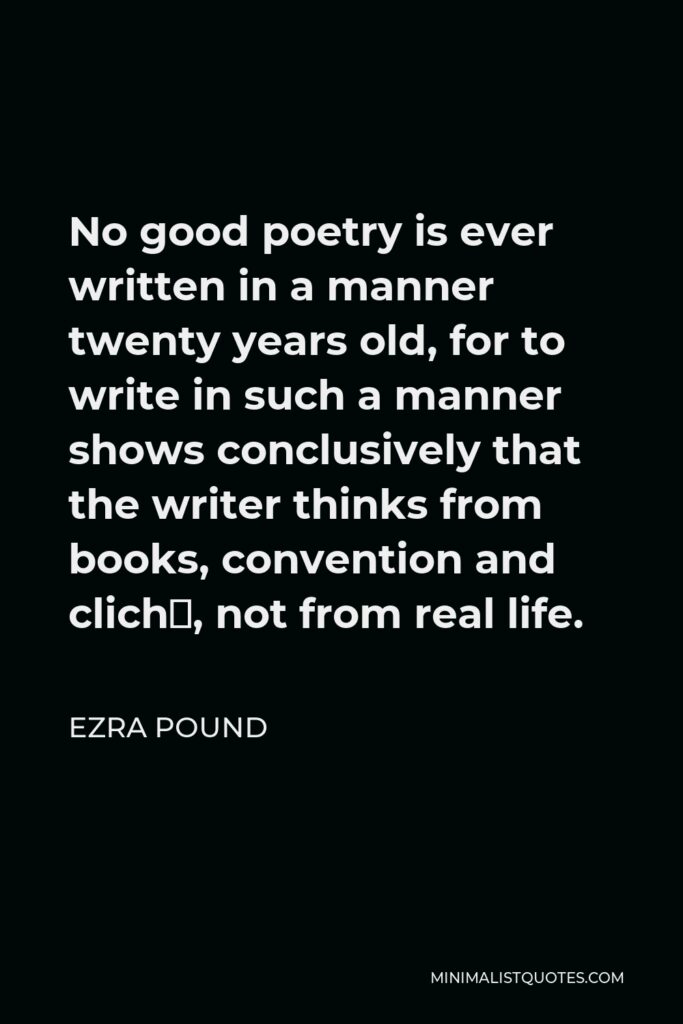 Ezra Pound Quote - No good poetry is ever written in a manner twenty years old, for to write in such a manner shows conclusively that the writer thinks from books, convention and cliché, not from real life.