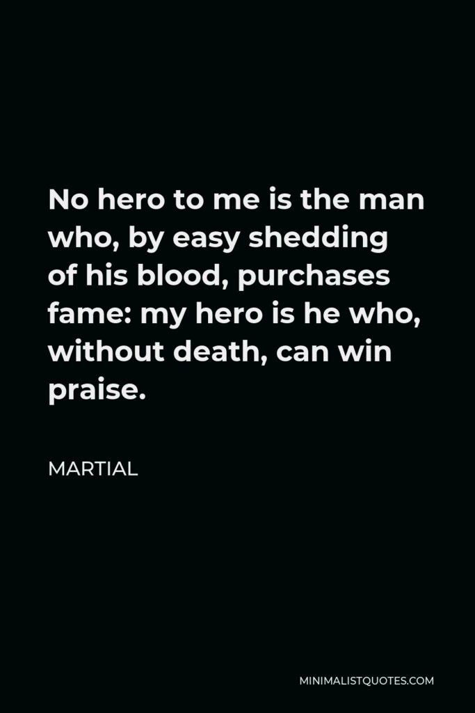 Martial Quote - No hero to me is the man who, by easy shedding of his blood, purchases fame: my hero is he who, without death, can win praise.