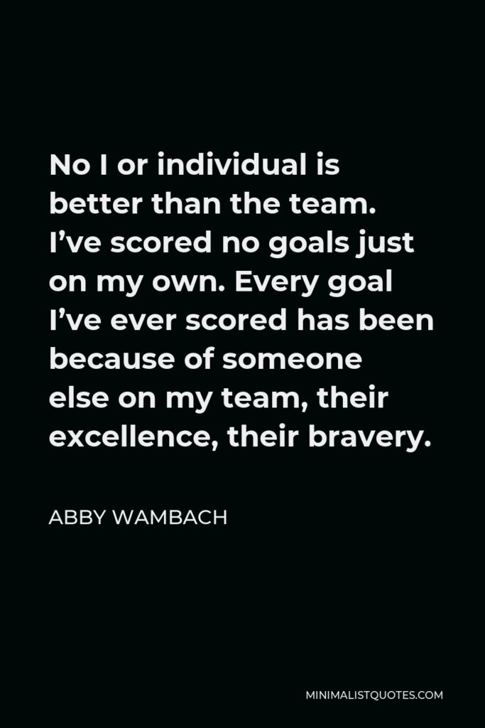 Abby Wambach Quote - No I or individual is better than the team. I’ve scored no goals just on my own. Every goal I’ve ever scored has been because of someone else on my team, their excellence, their bravery.