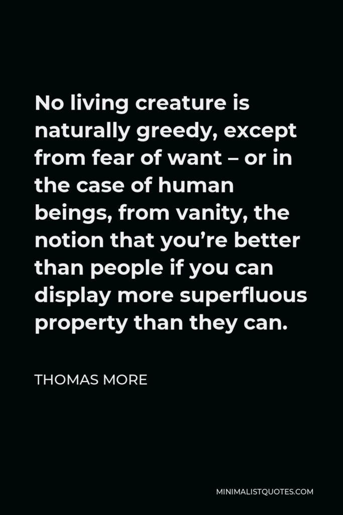 Thomas More Quote - No living creature is naturally greedy, except from fear of want – or in the case of human beings, from vanity, the notion that you’re better than people if you can display more superfluous property than they can.