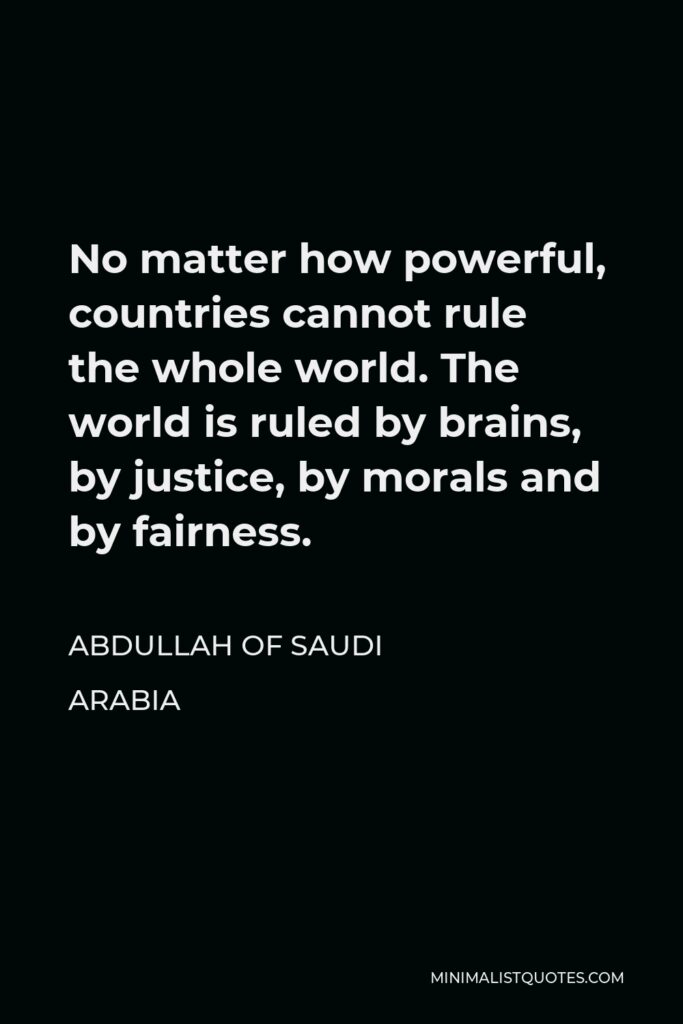 Abdullah of Saudi Arabia Quote - No matter how powerful, countries cannot rule the whole world. The world is ruled by brains, by justice, by morals and by fairness.