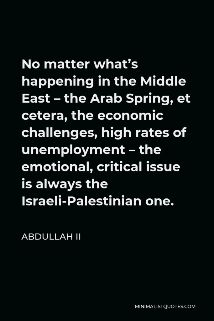 Abdullah II Quote - No matter what’s happening in the Middle East – the Arab Spring, et cetera, the economic challenges, high rates of unemployment – the emotional, critical issue is always the Israeli-Palestinian one.