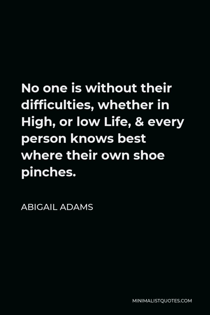 Abigail Adams Quote - No one is without their difficulties, whether in High, or low Life, & every person knows best where their own shoe pinches.