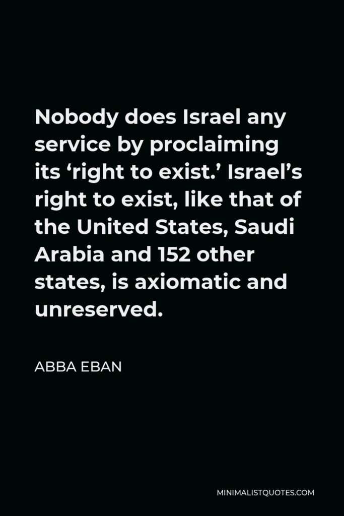Abba Eban Quote - Nobody does Israel any service by proclaiming its ‘right to exist.’ Israel’s right to exist, like that of the United States, Saudi Arabia and 152 other states, is axiomatic and unreserved.